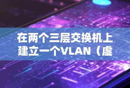 在两个三层交换机上建立一个VLAN（虚拟局域网）网络，可以按照以下步骤进行
