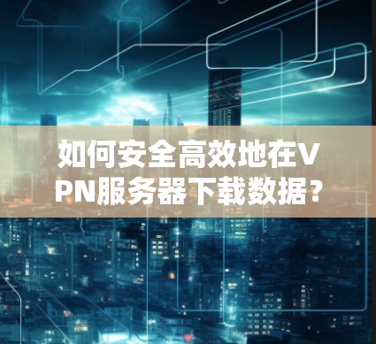 如何安全高效地在VPN服务器下载数据？