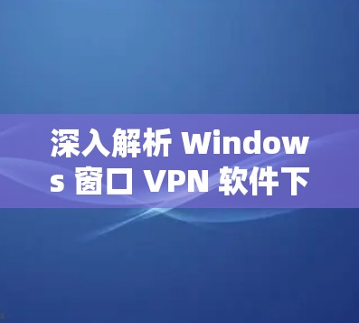 深入解析 Windows 窗口 VPN 软件下载，如何高效配置和使用