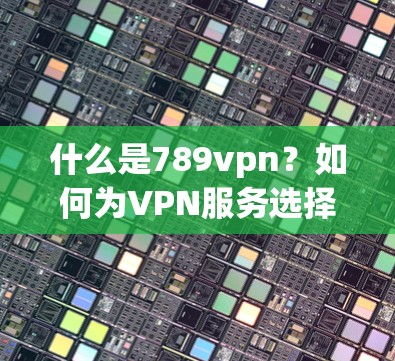 什么是789vpn？如何为VPN服务选择合适的下载