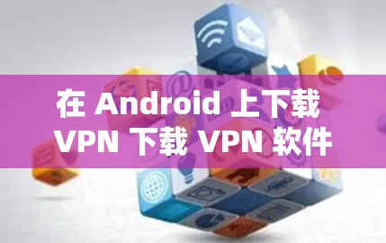 在 Android 上下载 VPN 下载 VPN 软件，通常可以通过以下方式获取