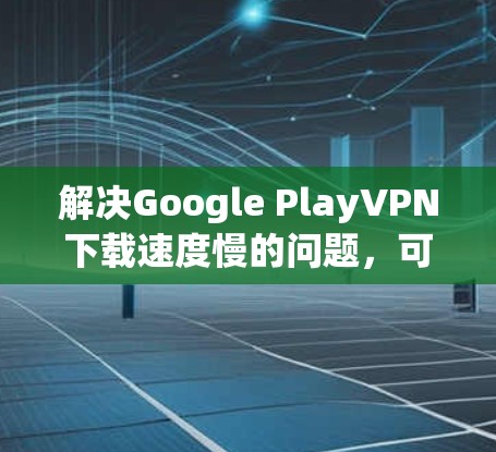 解决Google PlayVPN下载速度慢的问题，可以按照以下步骤进行