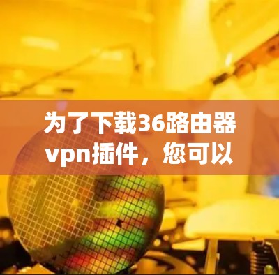 为了下载36路由器vpn插件，您可以按照以下步骤操作