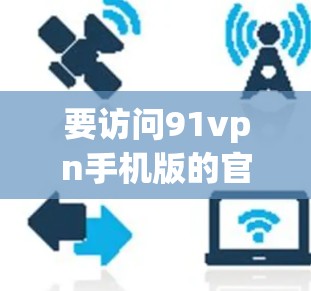 要访问91vpn手机版的官网，建议您使用云VPN服务，如云 Front、NetNest 或 P2PNet，这些服务通常提供免费的访问，并且支持多语言和多种协议。以下是一些推荐的免费云VPN选择