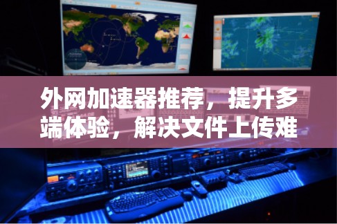 外网加速器推荐，提升多端体验，解决文件上传难题