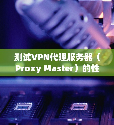 测试VPN代理服务器(Proxy Master)的性能和网络连接,可以按照以下步骤进行 测试VPN代理服务器(Proxy Master)的性能和网络连接,可以按照以下步骤进行