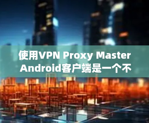 使用VPN Proxy Master Android客户端是一个不错的开始,但需要谨慎处理。以下是使用该工具的一些建议和注意事项 使用VPN Proxy Master Android客户端是一个不错的开始,但需要谨慎处理。以下是使用该工具的一些建议和注意事项