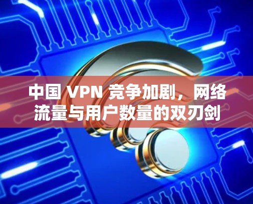 中国 VPN 竞争加剧,网络流量与用户数量的双刃剑 中国 VPN 竞争加剧,网络流量与用户数量的双刃剑