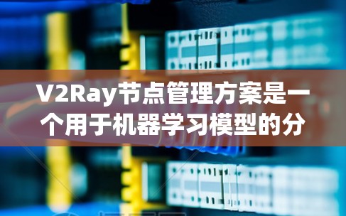V2Ray节点管理方案是一个用于机器学习模型的分布式架构，旨在通过节点管理实现高效的模型训练和推理。以下是对V2Ray节点管理方案的详细总结