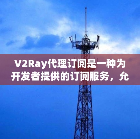 V2Ray代理订阅是一种为开发者提供的订阅服务，允许他们访问V2Ray工具的API、console、文档和集成其他开发工具。通过订阅，开发者可以提升他们的开发效率和能力，同时享受灵活的定价选择