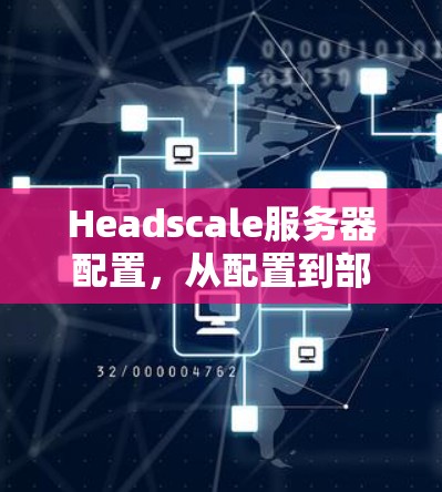 Headscale服务器配置，从配置到部署