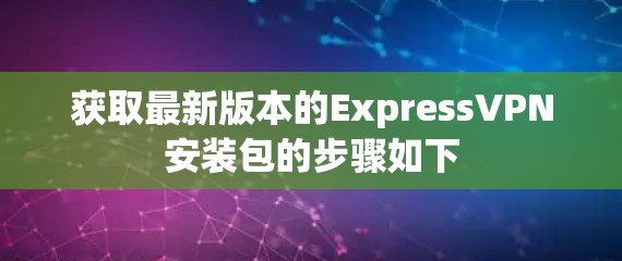 获取最新版本的ExpressVPN安装包的步骤如下