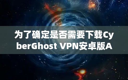 为了确定是否需要下载CyberGhost VPN安卓版APP，并按照步骤进行下载，以下是一步步的建议
