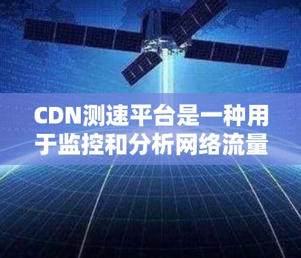 CDN测速平台是一种用于监控和分析网络流量的技术，旨在评估网络性能以优化用户体验。以下是对该技术的详细总结