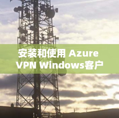 安装和使用 Azure VPN Windows客户端的步骤如下