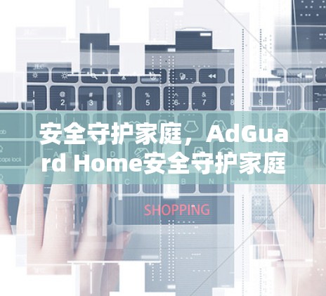 安全守护家庭，AdGuard Home安全守护家庭防护指南