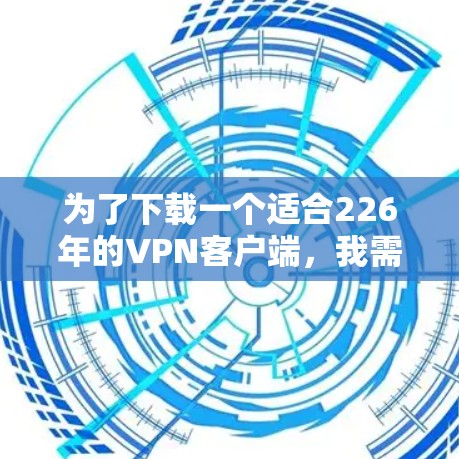 为了下载一个适合226年的VPN客户端，我需要综合考虑以下几个方面