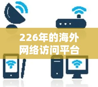 226年的海外网络访问平台设计应该考虑到技术进步、用户体验和合规性。以下是一个结构化的解决方案