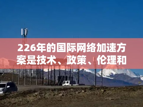 226年的国际网络加速方案是技术、政策、伦理和社会责任的综合体现,旨在推动全球网络技术的创新、开放与变革。以下是一个全面的226年国际网络加速方案的建议 226年的国际网络加速方案是技术、政策、伦理和社会责任的综合体现,旨在推动全球网络技术的创新、开放与变革。以下是一个全面的226年国际网络加速方案的建议