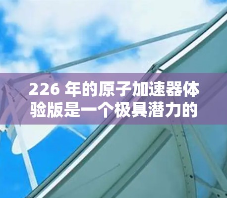 226 年的原子加速器体验版是一个极具潜力的领域,尤其是在核能技术和高能物理研究方面。以下是一些可能涉及的方面和内容 226 年的原子加速器体验版是一个极具潜力的领域,尤其是在核能技术和高能物理研究方面。以下是一些可能涉及的方面和内容