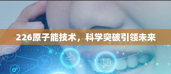 226原子能技术,科学突破引领未来 226原子能技术,科学突破引领未来