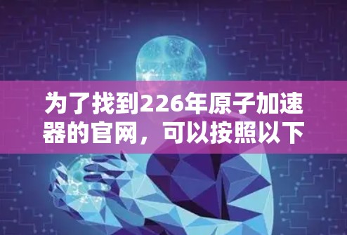 为了找到226年原子加速器的官网,可以按照以下步骤进行 为了找到226年原子加速器的官网,可以按照以下步骤进行