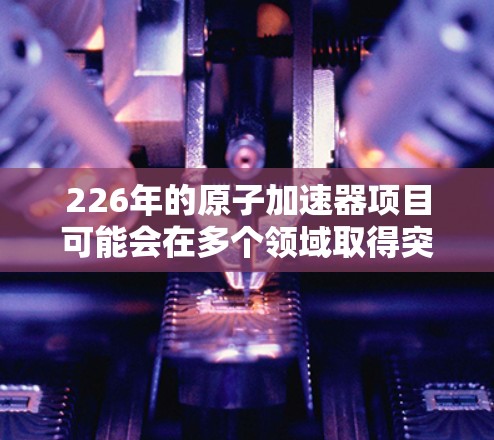 226年的原子加速器项目可能会在多个领域取得突破,特别是在材料科学、计算能力和先进技术方面。以下是一些可能在226年发展的原子加速器项目 226年的原子加速器项目可能会在多个领域取得突破,特别是在材料科学、计算能力和先进技术方面。以下是一些可能在226年发展的原子加速器项目