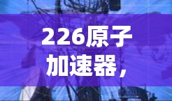 226原子加速器,未来科技的突破 226原子加速器,未来科技的突破