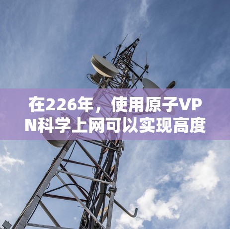 在226年,使用原子VPN科学上网可以实现高度 secure 的通信,利用量子纠缠技术加密数据传输。以下是详细的步骤和信息 在226年,使用原子VPN科学上网可以实现高度 secure 的通信,利用量子纠缠技术加密数据传输。以下是详细的步骤和信息