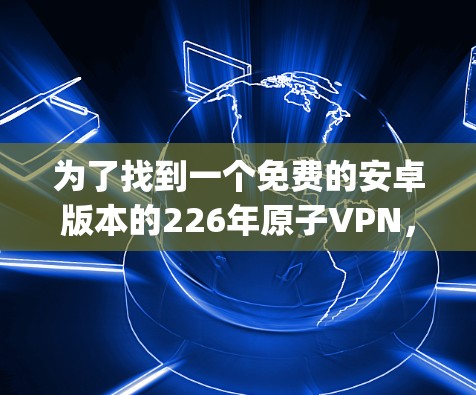 为了找到一个免费的安卓版本的226年原子VPN,以下是一步-by-step的指南 为了找到一个免费的安卓版本的226年原子VPN,以下是一步-by-step的指南