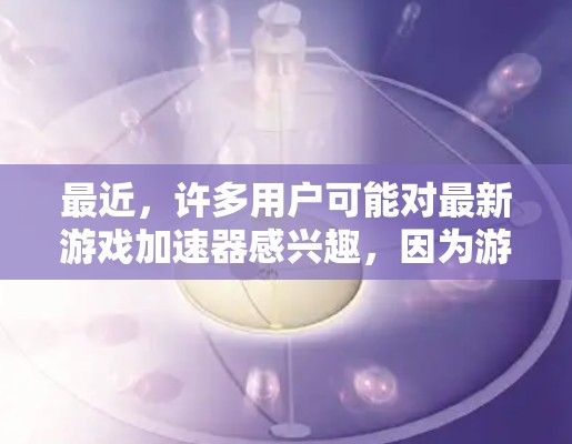 最近,许多用户可能对最新游戏加速器感兴趣,因为游戏加速器可以帮助他们更高效地下载和运行游戏。以下是一些最近发布的游戏加速器推荐,涵盖了不同的功能和适用场景 最近,许多用户可能对最新游戏加速器感兴趣,因为游戏加速器可以帮助他们更高效地下载和运行游戏。以下是一些最近发布的游戏加速器推荐,涵盖了不同的功能和适用场景